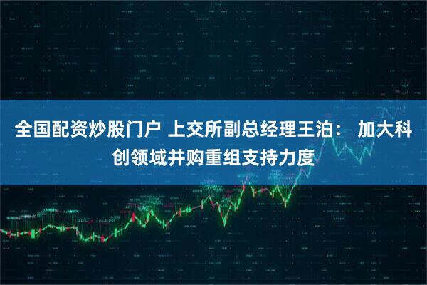 全国配资炒股门户 上交所副总经理王泊： 加大科创领域并购重组支持力度