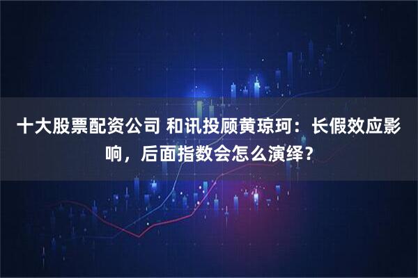十大股票配资公司 和讯投顾黄琼珂：长假效应影响，后面指数会怎么演绎？