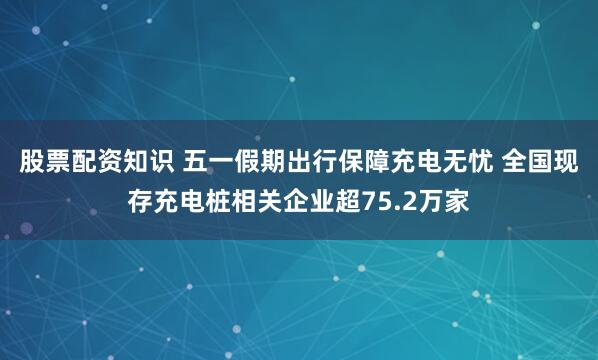 股票配资知识 五一假期出行保障充电无忧 全国现存充电桩相关企业超75.2万家