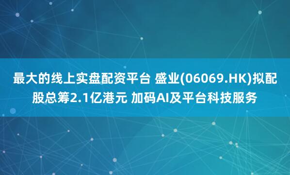 最大的线上实盘配资平台 盛业(06069.HK)拟配股总筹2.1亿港元 加码AI及平台科技服务