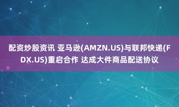 配资炒股资讯 亚马逊(AMZN.US)与联邦快递(FDX.US)重启合作 达成大件商品配送协议