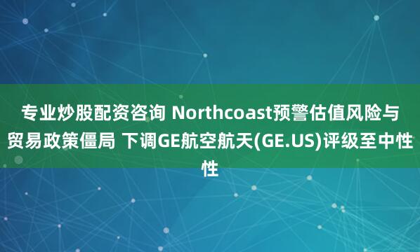 专业炒股配资咨询 Northcoast预警估值风险与贸易政策僵局 下调GE航空航天(GE.US)评级至中性