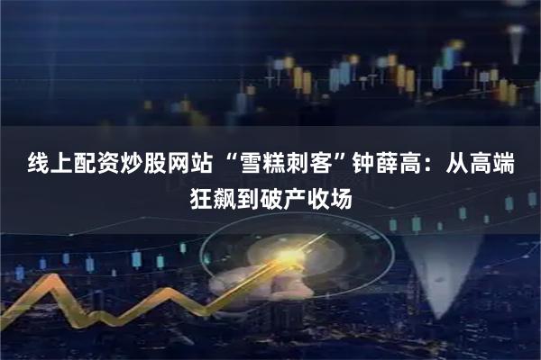 线上配资炒股网站 “雪糕刺客”钟薛高：从高端狂飙到破产收场