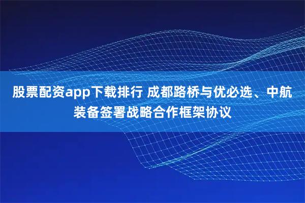 股票配资app下载排行 成都路桥与优必选、中航装备签署战略合作框架协议