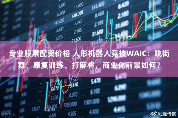 专业股票配资价格 人形机器人竞技WAIC：跳街舞、康复训练、打麻将，商业化前景如何？
