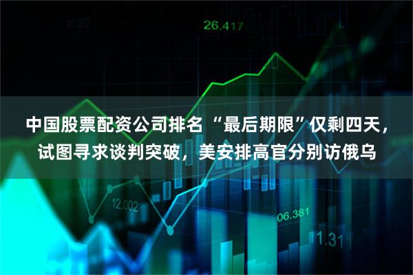 中国股票配资公司排名 “最后期限”仅剩四天，试图寻求谈判突破，美安排高官分别访俄乌