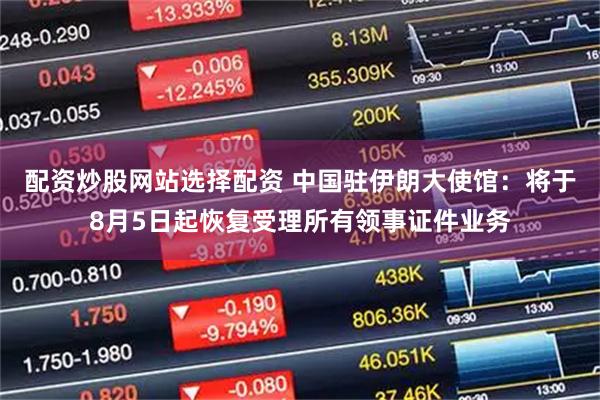 配资炒股网站选择配资 中国驻伊朗大使馆：将于8月5日起恢复受理所有领事证件业务