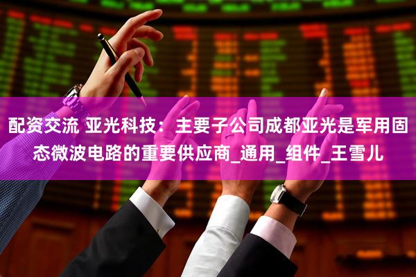 配资交流 亚光科技：主要子公司成都亚光是军用固态微波电路的重要供应商_通用_组件_王雪儿