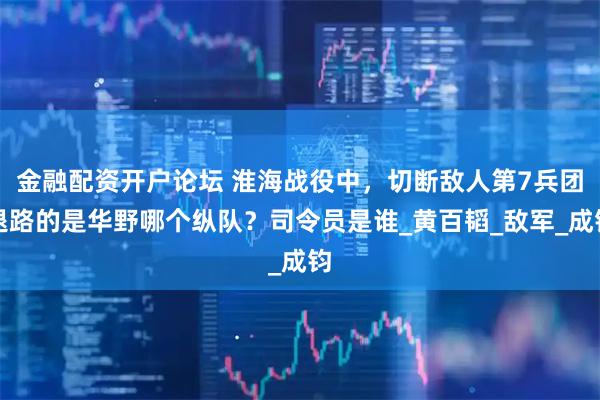 金融配资开户论坛 淮海战役中，切断敌人第7兵团退路的是华野哪个纵队？司令员是谁_黄百韬_敌军_成钧