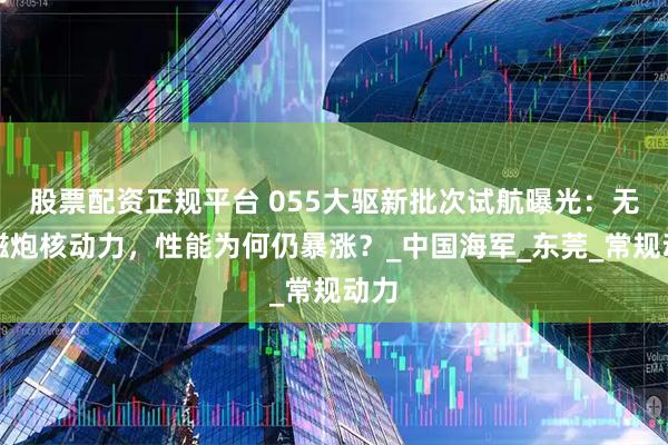 股票配资正规平台 055大驱新批次试航曝光：无电磁炮核动力，性能为何仍暴涨？_中国海军_东莞_常规动力