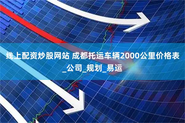 线上配资炒股网站 成都托运车辆2000公里价格表_公司_规划_易运